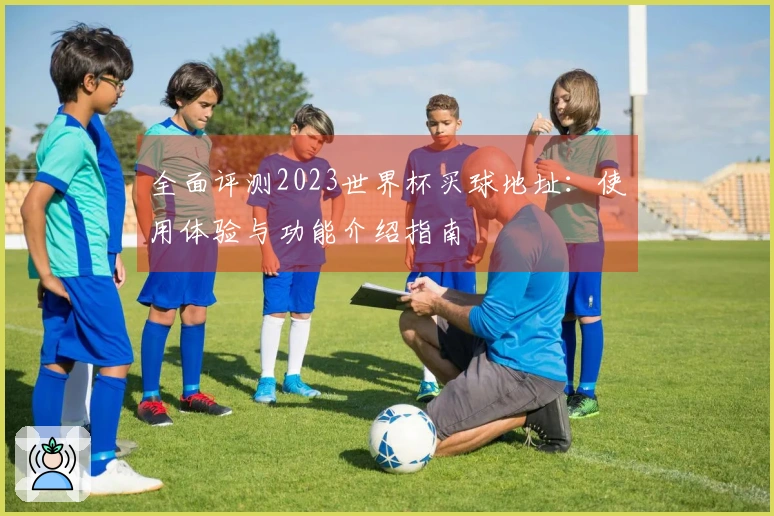 全面评测2023世界杯买球地址：使用体验与功能介绍指南