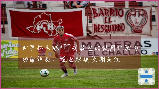 世界杯买球APP安装包的使用体验与功能评测，适合球迷长期关注