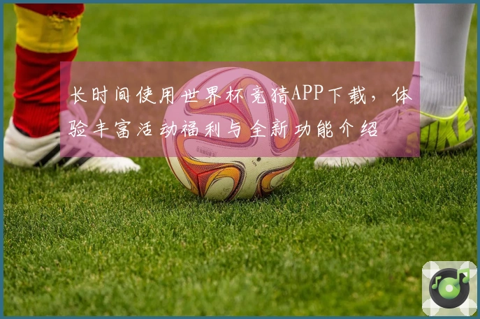 长时间使用世界杯竞猜APP下载，体验丰富活动福利与全新功能介绍