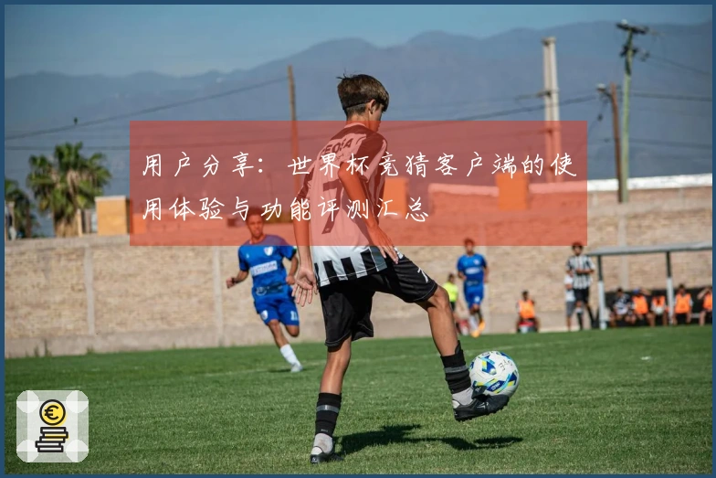 用户分享：世界杯竞猜客户端的使用体验与功能评测汇总